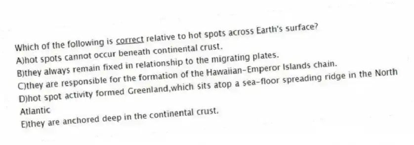 Which of the following is <u>correct</u> relative to hot spots across Earth's surface?
A)hot spots cannot occur beneath continental crust.
B)they always remain fixed in relationship to the migrating plates.
C)they are responsible for the formation of the Hawaiian-Emperor Islands chain.
D)hot spot activity formed Greenland,which sits atop a sea-floor spreading ridge in the North Atlantic
E)they are anchored deep in the continental crust.