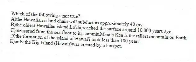 Which of the following is<u>not</u> true?
A)the Hawaiian island chain will subduct in approximately 40 my.
B)the oldest Hawaiian island,Lo'ihi,reached the surface around 10 000 years ago.
C)measured from the sea floor to its summit,Mauna Kea is the tallest mountain on Earth.
D)the formation of the island of Hawai'i took less than 100 years.
E)only the Big Island (Hawaii)was created by a hotspot.