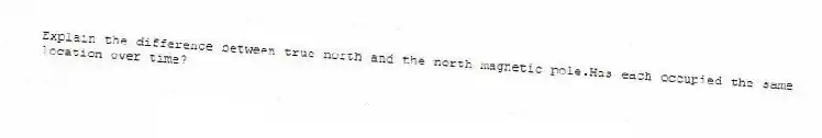 Explain the difference between true north and the north magnetic pole.Has each occupied the same location over time?