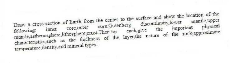 Draw a cross-section of Earth from the center to the surface and show the location of the following: inner core,outer core,Gutenberg discontinuity,lower mantle,upper mantle,asthenosphere,lithosphere,crust.Then,for each,give the important physical characteristics,such as the thickness of the layer,the nature of the rock,approximate temperature,density,and mineral types.