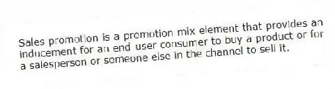 Sales promotion is a promotion mix element that provides an inducement for an end-user consumer to buy a product or for a salesperson or someone else in the channel to sell it.