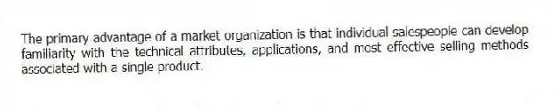 The primary advantage of a market organization is that individual salespeople can develop familiarity with the technical attributes, applications, and most effective selling methods associated with a single product.