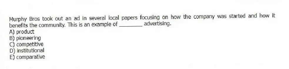 Murphy Bros took out an ad in several local papers focusing on how the company was started and how it benefits the community. This is an example of ________ advertising.
A) product
B) pioneering
C) competitive
D) institutional
E) comparative