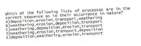 Which of the following lists of processes are in the correct sequence as to their occurrence in nature?
A)deposition,erosion,transport,weathering
B)weathering,erosion,deposition,transport
C)weathering,deposition,erosion,transport
D)weathering,erosion,transport,deposition
E)deposition,weathering,erosion,transport