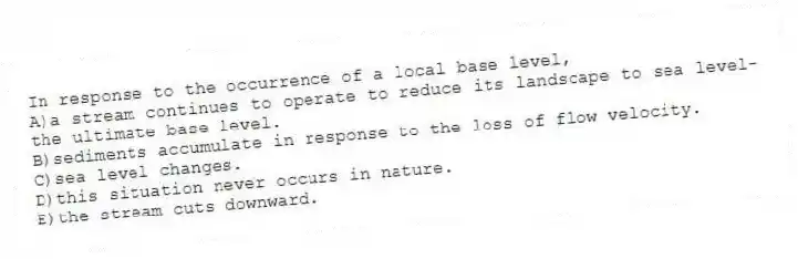 In response to the occurrence of a local base level,
A)a stream continues to operate to reduce its landscape to sea level-the ultimate base level.
B)sediments accumulate in response to the loss of flow velocity.
C)sea level changes.
D)this situation never occurs in nature.
E)the stream cuts downward.