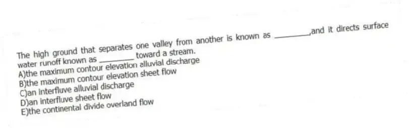 The high ground that separates one valley from another is known as ________,and it directs surface water runoff known as ________ toward a stream.
A)the maximum contour elevation alluvial discharge
B)the maximum contour elevation sheet flow
C)an interfluve alluvial discharge
D)an interfluve sheet flow
E)the continental divide overland flow