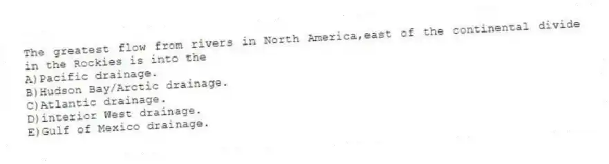 The greatest flow from rivers in North America,east of the continental divide in the Rockies is into the
A)Pacific drainage.
B)Hudson Bay/Arctic drainage.
C)Atlantic drainage.
D)interior West drainage.
E)Gulf of Mexico drainage.