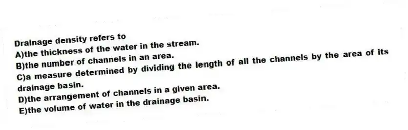 Drainage density refers to
A)the thickness of the water in the stream.
B)the number of channels in an area.
C)a measure determined by dividing the length of all the channels by the area of its drainage basin.
D)the arrangement of channels in a given area.
E)the volume of water in the drainage basin.