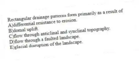 Rectangular drainage patterns form primarily as a result of
A)differential resistance to erosion.
B)domal uplift.
C)flow through anticlinal and synclinal topography.
D)flow through a faulted landscape.
E)glacial disruption of the landscape.