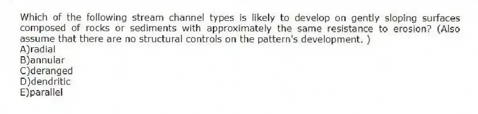 Which of the following stream channel types is likely to develop on gently sloping surfaces composed of rocks or sediments with approximately the same resistance to erosion? (Also assume that there are no structural controls on the pattern's development. )
A)radial
B)annular
C)deranged
D)dendritic
E)parallel