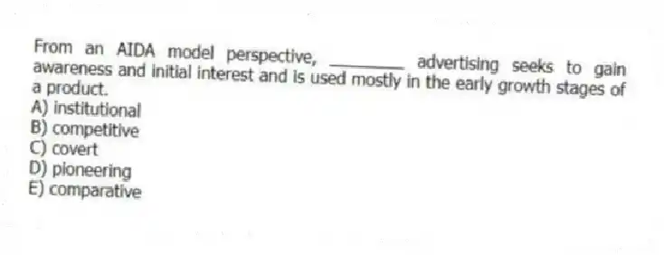 From an AIDA model perspective, ________ advertising seeks to gain awareness and initial interest and is used mostly in the early growth stages of a product.
A) institutional
B) competitive
C) covert
D) pioneering
E) comparative