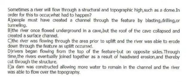 Sometimes a river will flow through a structural and topographic high,such as a dome.In order for this to occur,what had to happen?
A)people must have created a channel through the feature by blasting,drilling,or tunneling.
B)the river once flowed underground in a cave,but the roof of the cave collapsed and created a surface channel.
C)the river was flowing through the area prior to uplift and the river was able to erode down through the feature as uplift occurred.
D)rivers began flowing from the top of the feature-but on opposite sides.Through time,the rivers eventually joined together as a result of headward erosion,and thereby cut through the structure.
E)a dam was constructed allowing more water to remain in the channel and the river was able to flow over the topography.