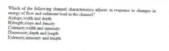 Which of the following channel characteristics adjusts in response to changes in energy of flow and sediment load in the channel?
A)slope,width and depth
B)length,slope and density
C)density,width and sinuosity
D)sinuosity,depth and length
E)density,sinuosity and length