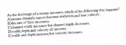 As the discharge of a stream increases,which of the following also happens?
A)stream channels narrow,become shallower,and lose velocity.
B)the rate of flow decreases.
C)channel width increases but channel depth decreases.
D)width,depth,and velocity all increase.
E)width and depth increase,but velocity decreases.