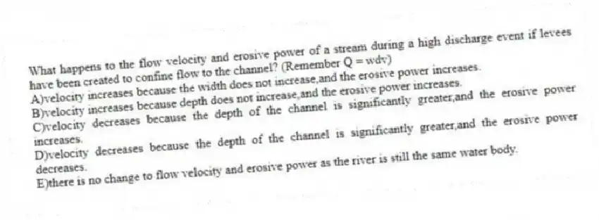 What happens to the flow velocity and erosive power of a stream during a high discharge event if levees have been created to confine flow to the channel? (Remember Q = wdv)
A)velocity increases because the width does not increase,and the erosive power increases.
B)velocity increases because depth does not increase,and the erosive power increases.
C)velocity decreases because the depth of the channel is significantly greater,and the erosive power increases.
D)velocity decreases because the depth of the channel is significantly greater,and the erosive power decreases.
E)there is no change to flow velocity and erosive power as the river is still the same water body.