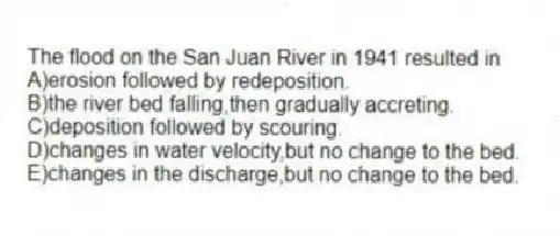 The flood on the San Juan River in 1941 resulted in
A)erosion followed by redeposition.
B)the river bed falling,then gradually accreting.
C)deposition followed by scouring.
D)changes in water velocity,but no change to the bed.
E)changes in the discharge,but no change to the bed.