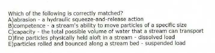 Which of the following is correctly matched?
A)abrasion - a hydraulic squeeze-and-release action
B)competence - a stream's ability to move particles of a specific size
C)capacity - the total possible volume of water that a stream can transport
D)fine particles physically held aloft in a stream - dissolved load
E)particles rolled and bounced along a stream bed - suspended load