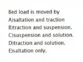 Bed load is moved by
A)saltation and traction
B)traction and suspension.
C)suspension and solution.
D)traction and solution.
E)saltation only.