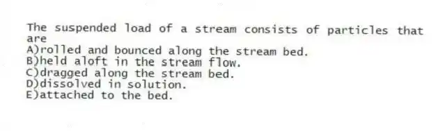 The suspended load of a stream consists of particles that are
A)rolled and bounced along the stream bed.
B)held aloft in the stream flow.
C)dragged along the stream bed.
D)dissolved in solution.
E)attached to the bed.