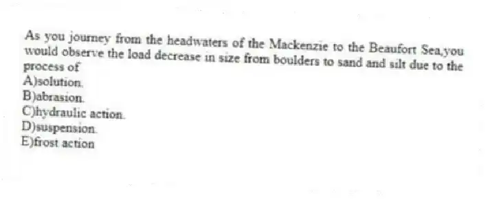 As you journey from the headwaters of the Mackenzie to the Beaufort Sea,you would observe the load decrease in size from boulders to sand and silt due to the process of
A)solution.
B)abrasion.
C)hydraulic action.
D)suspension.
E)frost action