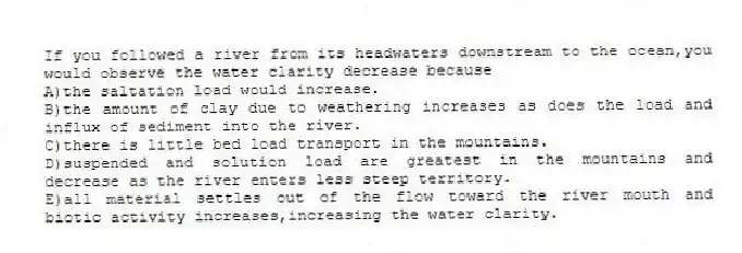 If you followed a river from its headwaters downstream to the ocean,you would observe the water clarity decrease because
A)the saltation load would increase.
B)the amount of clay due to weathering increases as does the load and influx of sediment into the river.
C)there is little bed load transport in the mountains.
D)suspended and solution load are greatest in the mountains and decrease as the river enters less steep territory.
E)all material settles out of the flow toward the river mouth and biotic activity increases,increasing the water clarity.