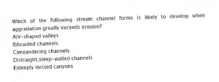 Which of the following stream channel forms is likely to develop when aggradation greatly exceeds erosion?
A)V-shaped valleys
B)braided channels
C)meandering channels
D)straight,steep-walled channels
E)deeply incised canyons