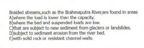 Braided streams,such as the Brahmaputra River,are found in areas
A)where the load is lower than the capacity.
B)where the bed and suspended loads are low.
C)that are subject to new sediment from glaciers or landslides.
D)subject to sediment erosion from the river bed.
E)with solid rock or resistant channel walls.
