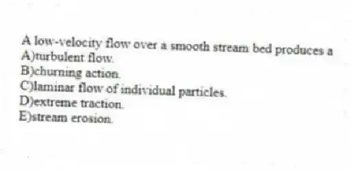 A low-velocity flow over a smooth stream bed produces a
A)turbulent flow.
B)churning action.
C)laminar flow of individual particles.
D)extreme traction.
E)stream erosion.