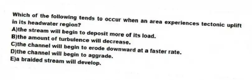 Which of the following tends to occur when an area experiences tectonic uplift in its headwater region?
A)the stream will begin to deposit more of its load.
B)the amount of turbulence will decrease.
C)the channel will begin to erode downward at a faster rate.
D)the channel will begin to aggrade.
E)a braided stream will develop.