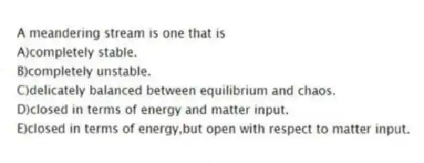A meandering stream is one that is
A)completely stable.
B)completely unstable.
C)delicately balanced between equilibrium and chaos.
D)closed in terms of energy and matter input.
E)closed in terms of energy,but open with respect to matter input.