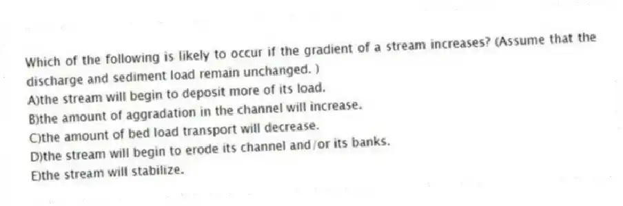 Which of the following is likely to occur if the gradient of a stream increases? (Assume that the discharge and sediment load remain unchanged. )
A)the stream will begin to deposit more of its load.
B)the amount of aggradation in the channel will increase.
C)the amount of bed load transport will decrease.
D)the stream will begin to erode its channel and/or its banks.
E)the stream will stabilize.