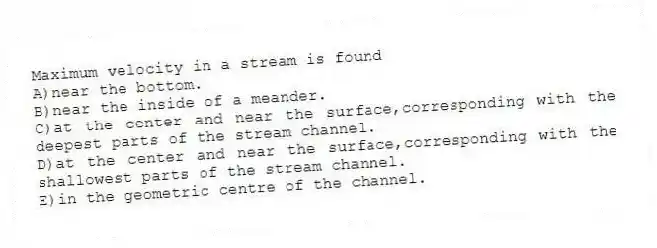 Maximum velocity in a stream is found
A)near the bottom.
B)near the inside of a meander.
C)at the center and near the surface,corresponding with the deepest parts of the stream channel.
D)at the center and near the surface,corresponding with the shallowest parts of the stream channel.
E)in the geometric centre of the channel.