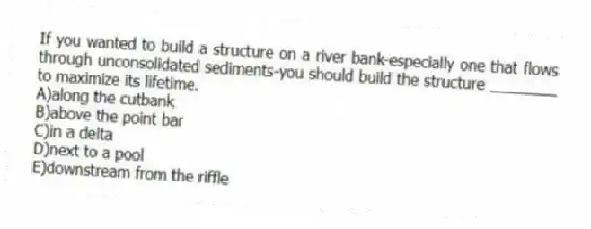 If you wanted to build a structure on a river bank-especially one that flows through unconsolidated sediments-you should build the structure ________ to maximize its lifetime.
A)along the cutbank
B)above the point bar
C)in a delta
D)next to a pool
E)downstream from the riffle