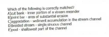 Which of the following is correctly matched?
A)cut bank - inner portion of a stream meander
B)point bar - area of substantial erosion
C)aggradation - sediment accumulation in the stream channel
D)braided stream - single,sinuous channel
E)pool - shallowest part of the channel