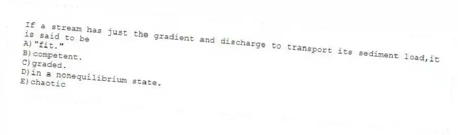 If a stream has just the gradient and discharge to transport its sediment load,it is said to be
A)"fit."
B)competent.
C)graded.
D)in a nonequilibrium state.
E)chaotic