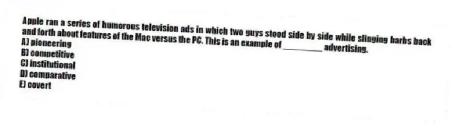 Apple ran a series of humorous television ads in which two guys stood side by side while slinging barbs back and forth about features of the Mac versus the PC. This is an example of ________ advertising.
A) pioneering
B) competitive
C) institutional
D) comparative
E) covert