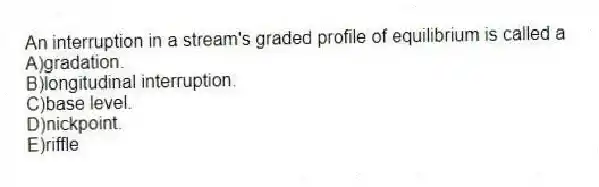 An interruption in a stream's graded profile of equilibrium is called a
A)gradation.
B)longitudinal interruption.
C)base level.
D)nickpoint.
E)riffle