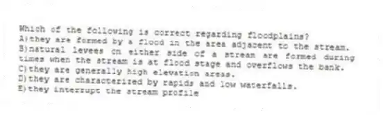Which of the following is correct regarding floodplains?
A)they are formed by a flood in the area adjacent to the stream.
B)natural levees on either side of a stream are formed during times when the stream is at flood stage and overflows the bank.
C)they are generally high elevation areas.
D)they are characterized by rapids and low waterfalls.
E)they interrupt the stream profile