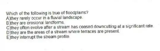 Which of the following is true of floodplains?
A)they rarely occur in a fluvial landscape.
B)they are erosional landforms.
C)they often evolve after a stream has ceased downcutting at a significant rate.
D)they are the areas of a stream where terraces are present.
E)they interrupt the stream profile.