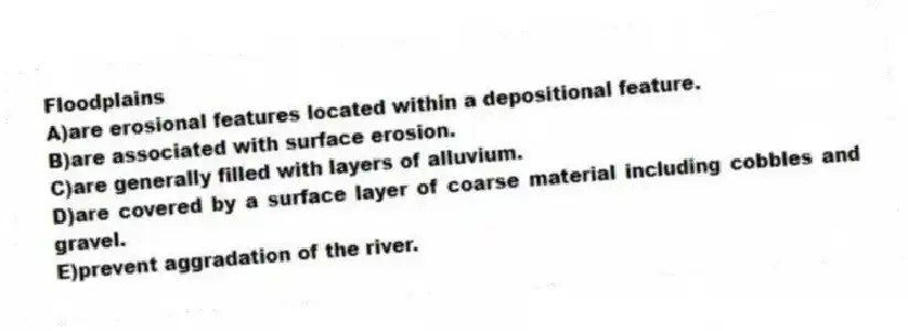 Floodplains
A)are erosional features located within a depositional feature.
B)are associated with surface erosion.
C)are generally filled with layers of alluvium.
D)are covered by a surface layer of coarse material including cobbles and gravel.
E)prevent aggradation of the river.