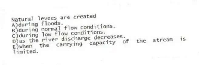 Natural levees are created
A)during floods.
B)during normal flow conditions.
C)during low flow conditions.
D)as the river discharge decreases.
E)when the carrying capacity of the stream is limited.