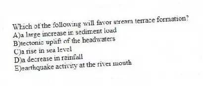 Which of the following will favor stream terrace formation?
A)a large increase in sediment load
B)tectonic uplift of the headwaters
C)a rise in sea level
D)a decrease in rainfall
E)earthquake activity at the river mouth