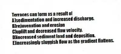 Terraces can form as a result of
A)sedimentation and increased discharge.
B)rejuvenation and erosion
C)uplift and decreased flow velocity.
D)increased sediment load and deposition.
E)increasingly sluggish flow as the gradient flattens.