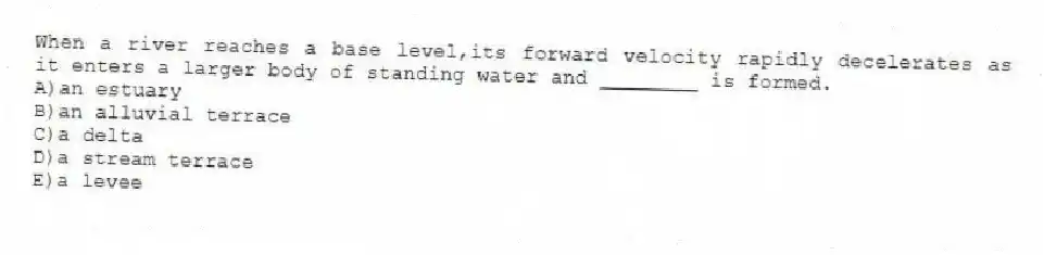 When a river reaches a base level,its forward velocity rapidly decelerates as it enters a larger body of standing water and ________ is formed.
A)an estuary
B)an alluvial terrace
C)a delta
D)a stream terrace
E)a levee