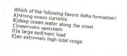 Which of the following favors delta formation?
A)strong ocean currents
B)deep ocean water along the coast
C)reservoirs upstream
D)a large sediment load
E)an extremely high tidal range