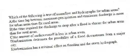 Which of the following is true of stormflow and hydrographs for urban areas?
A)the time lag between maximum precipitation and maximum discharge is more for urban areas than for rural areas.
B)the time required for discharge to drop after a flood is shorter for urban areas than for rural areas.
C)the amount of surface runoff is less in urban areas.
D)urbanization decreases the possibility of a flood downstream from a major city.
E)urbanization has a minimal effect on flooding and the storm hydrograph.