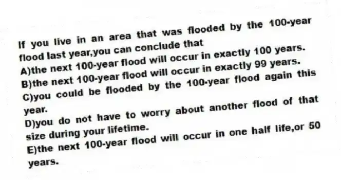If you live in an area that was flooded by the 100-year flood last year,you can conclude that
A)the next 100-year flood will occur in exactly 100 years.
B)the next 100-year flood will occur in exactly 99 years.
C)you could be flooded by the 100-year flood again this year.
D)you do not have to worry about another flood of that size during your lifetime.
E)the next 100-year flood will occur in one half life,or 50 years.