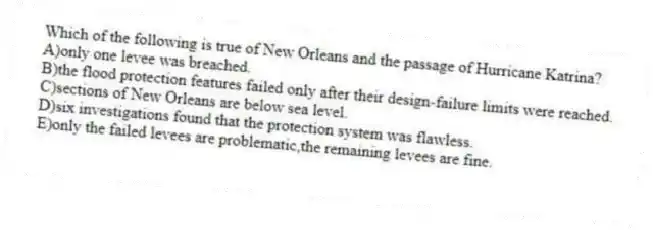 Which of the following is true of New Orleans and the passage of Hurricane Katrina?
A)only one levee was breached.
B)the flood protection features failed only after their design-failure limits were reached.
C)sections of New Orleans are below sea level.
D)six investigations found that the protection system was flawless.
E)only the failed levees are problematic,the remaining levees are fine.