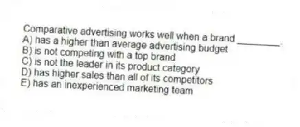 Comparative advertising works well when a brand ________.
A) has a higher than average advertising budget
B) is not competing with a top brand
C) is not the leader in its product category
D) has higher sales than all of its competitors
E) has an inexperienced marketing team