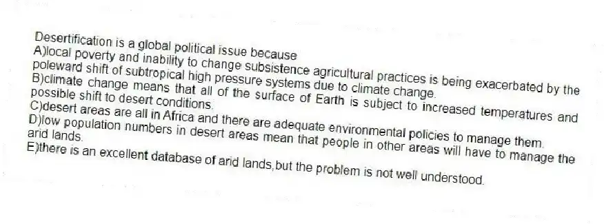 Desertification is a global political issue because
A)local poverty and inability to change subsistence agricultural practices is being exacerbated by the poleward shift of subtropical high pressure systems due to climate change.
B)climate change means that all of the surface of Earth is subject to increased temperatures and possible shift to desert conditions.
C)desert areas are all in Africa and there are adequate environmental policies to manage them.
D)low population numbers in desert areas mean that people in other areas will have to manage the arid lands.
E)there is an excellent database of arid lands,but the problem is not well understood.
